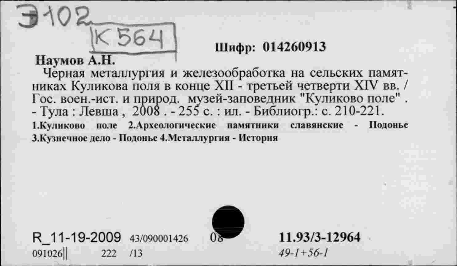 ﻿ЗА02-.................
: 22ІШифр: 014260913
Наумов А.Н.
Черная металлургия и железообработка на сельских памятниках Куликова поля в конце XII - третьей четверти XIV вв. / Гос. воен.-ист. и природ, музей-заповедник "Куликово поле" . - Тула : Левша , 2008 . - 255 с. : ил. - Библиогр.: с. 210-221.
І.Куликово поле 2.Археологические памятники славянские - Подонье
З.Кузнечное дело - Подонье 4.Металлургия - История
R_11-19-2009 43/090001426
091026Ц	222 /13
11.93/3-12964
49-1+56-1